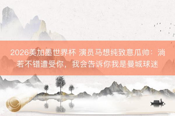2026美加墨世界杯 演员马想纯致意瓜帅：淌若不错遭受你，我会告诉你我是曼城球迷