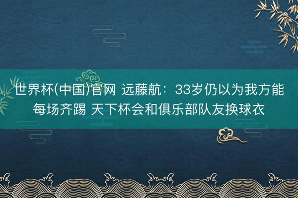 世界杯(中国)官网 远藤航：33岁仍以为我方能每场齐踢 天下杯会和俱乐部队友换球衣
