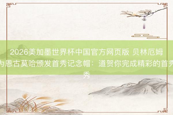 2026美加墨世界杯中国官方网页版 贝林厄姆为恩古莫哈颁发首秀记念帽：道贺你完成精彩的首秀