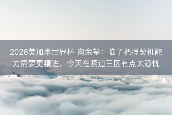 2026美加墨世界杯 向余望：临了把捏契机能力需要更精进，今天在紧迫三区有点太恐忧