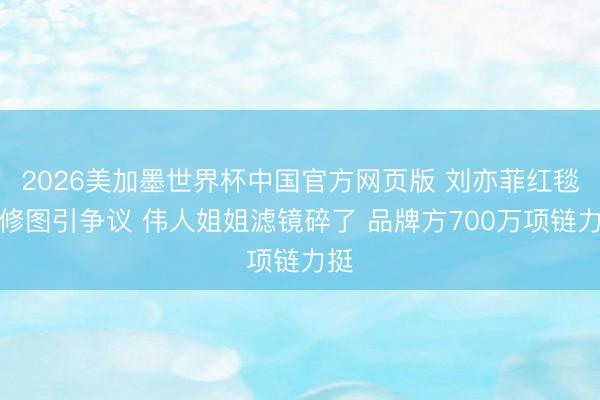 2026美加墨世界杯中国官方网页版 刘亦菲红毯未修图引争议 伟人姐姐滤镜碎了 品牌方700万项链力挺