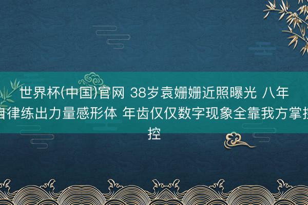 世界杯(中国)官网 38岁袁姗姗近照曝光 八年自律练出力量感形体 年齿仅仅数字现象全靠我方掌控