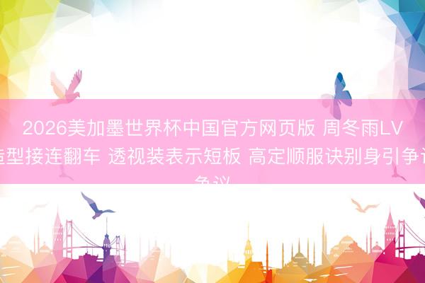 2026美加墨世界杯中国官方网页版 周冬雨LV造型接连翻车 透视装表示短板 高定顺服诀别身引争议