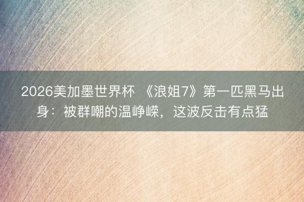 2026美加墨世界杯 《浪姐7》第一匹黑马出身：被群嘲的温峥嵘，这波反击有点猛