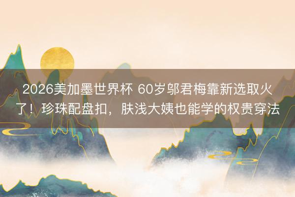 2026美加墨世界杯 60岁邬君梅靠新选取火了!珍珠配盘扣,肤浅大姨也能学的权贵穿法