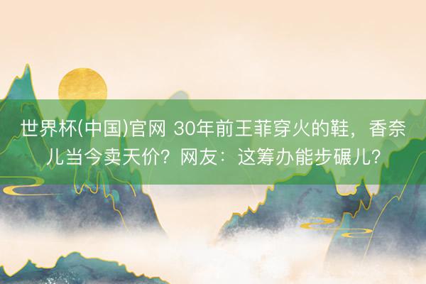 世界杯(中国)官网 30年前王菲穿火的鞋，香奈儿当今卖天价？网友：这筹办能步碾儿？