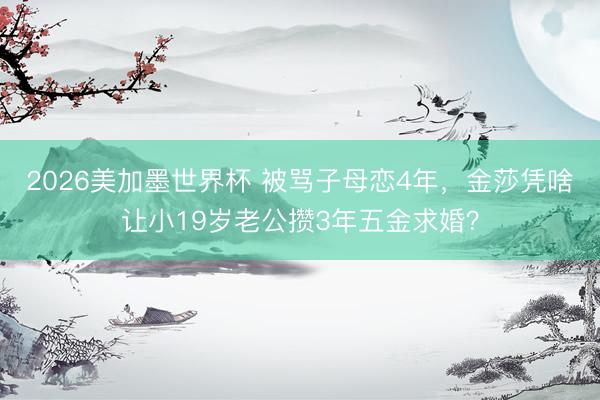 2026美加墨世界杯 被骂子母恋4年，金莎凭啥让小19岁老公攒3年五金求婚？