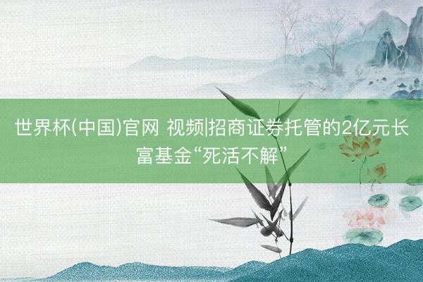 世界杯(中国)官网 视频|招商证券托管的2亿元长富基金“死活不解”