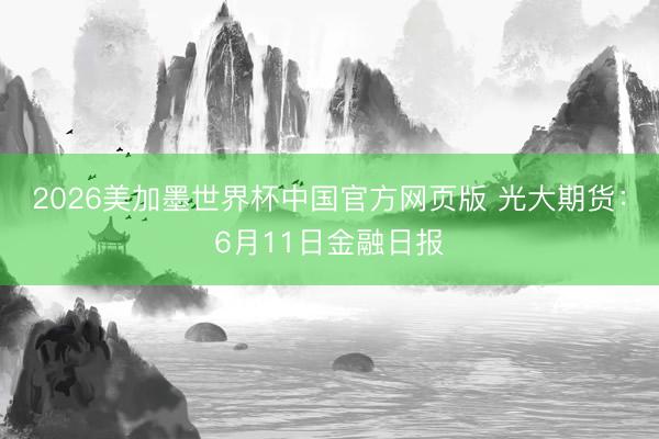 2026美加墨世界杯中国官方网页版 光大期货：6月11日金融日报