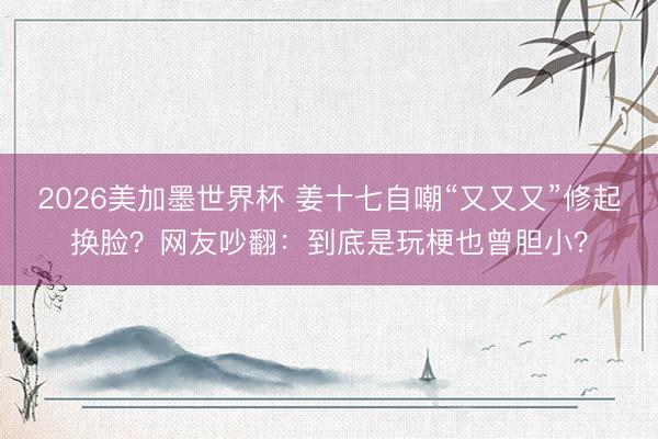 2026美加墨世界杯 姜十七自嘲“又又又”修起换脸？网友吵翻：到底是玩梗也曾胆小？