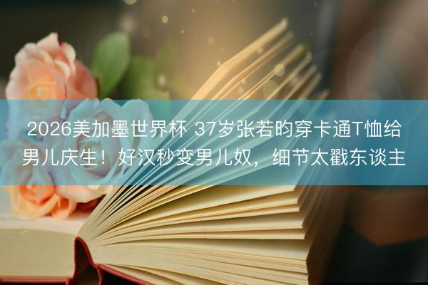 2026美加墨世界杯 37岁张若昀穿卡通T恤给男儿庆生！好汉秒变男儿奴，细节太戳东谈主