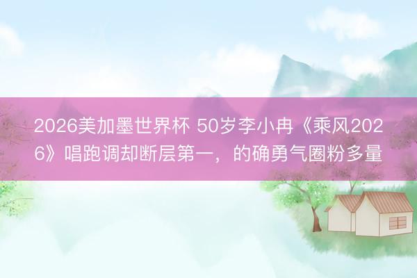 2026美加墨世界杯 50岁李小冉《乘风2026》唱跑调却断层第一，的确勇气圈粉多量