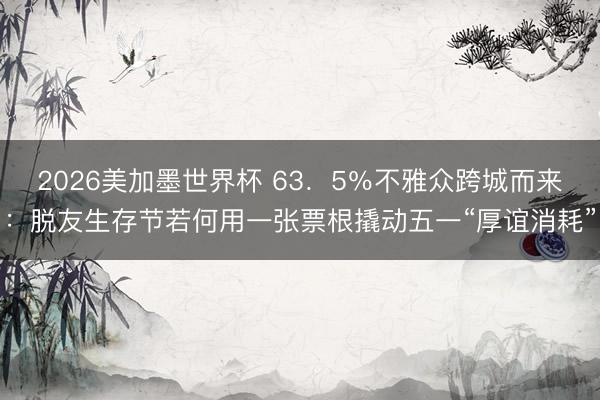 2026美加墨世界杯 63．5％不雅众跨城而来：脱友生存节若何用一张票根撬动五一“厚谊消耗”