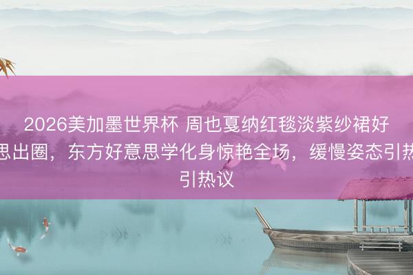 2026美加墨世界杯 周也戛纳红毯淡紫纱裙好意思出圈，东方好意思学化身惊艳全场，缓慢姿态引热议