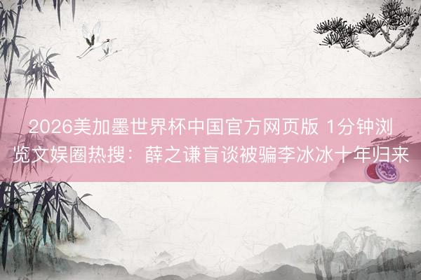 2026美加墨世界杯中国官方网页版 1分钟浏览文娱圈热搜：薛之谦盲谈被骗李冰冰十年归来