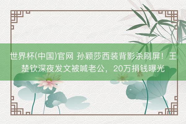 世界杯(中国)官网 孙颖莎西装背影杀刷屏！王楚钦深夜发文被喊老公，20万捐钱曝光