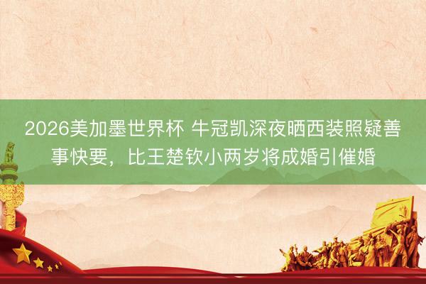 2026美加墨世界杯 牛冠凯深夜晒西装照疑善事快要，比王楚钦小两岁将成婚引催婚
