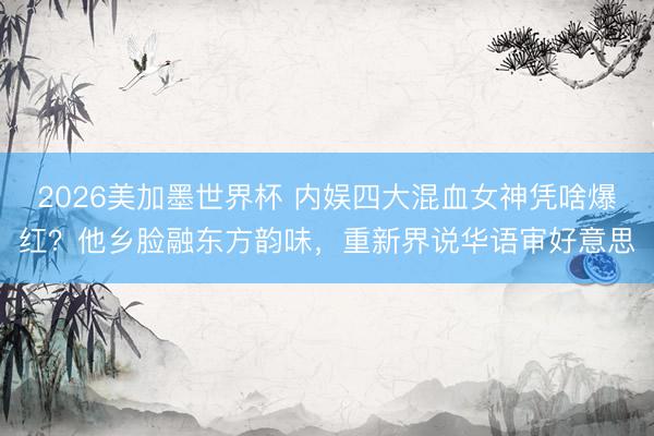 2026美加墨世界杯 内娱四大混血女神凭啥爆红？他乡脸融东方韵味，重新界说华语审好意思