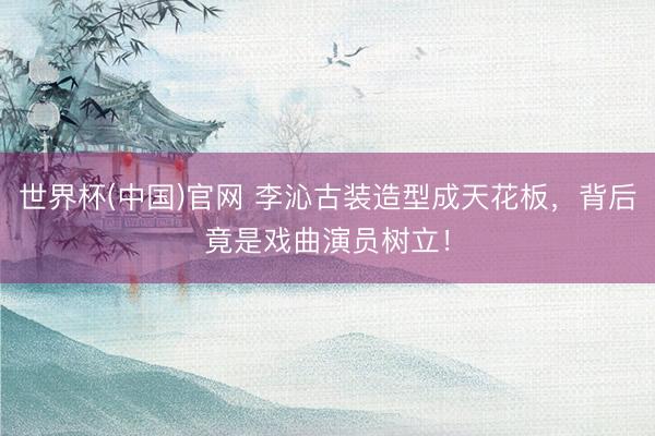 世界杯(中国)官网 李沁古装造型成天花板，背后竟是戏曲演员树立！