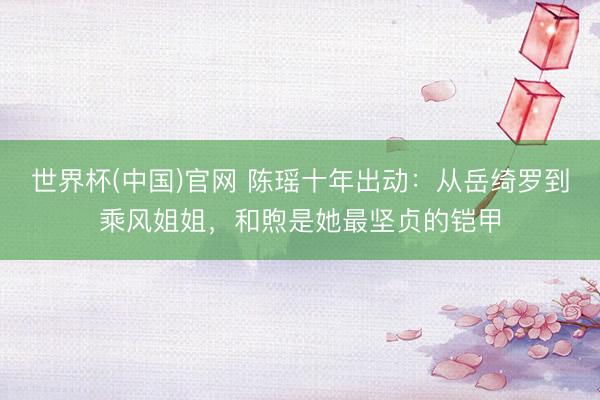 世界杯(中国)官网 陈瑶十年出动：从岳绮罗到乘风姐姐，和煦是她最坚贞的铠甲