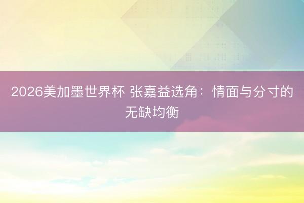 2026美加墨世界杯 张嘉益选角:情面与分寸的无缺均衡