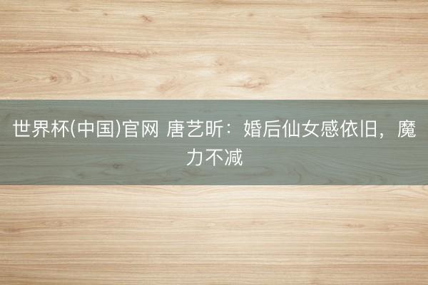 世界杯(中国)官网 唐艺昕：婚后仙女感依旧，魔力不减
