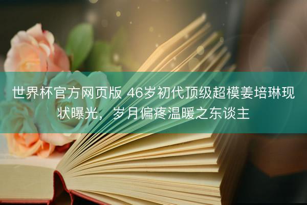世界杯官方网页版 46岁初代顶级超模姜培琳现状曝光,岁月偏疼温暖之东谈主