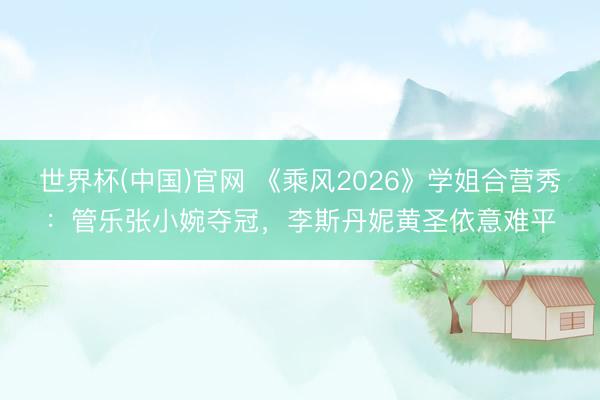 世界杯(中国)官网 《乘风2026》学姐合营秀：管乐张小婉夺冠，李斯丹妮黄圣依意难平