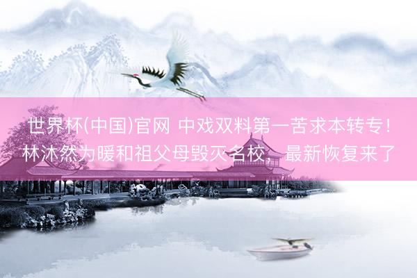 世界杯(中国)官网 中戏双料第一苦求本转专！林沐然为暖和祖父母毁灭名校，最新恢复来了