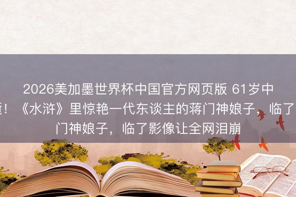 2026美加墨世界杯中国官方网页版 61岁中戏讲授凌晨病逝!《水浒》里惊艳一代东谈主的蒋门神娘子,临了影像让全网泪崩
