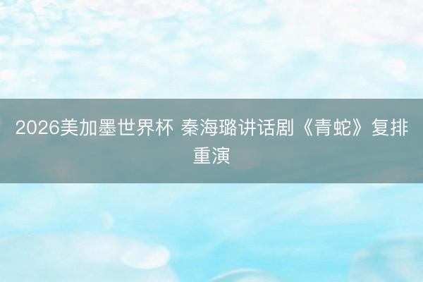 2026美加墨世界杯 秦海璐讲话剧《青蛇》复排重演