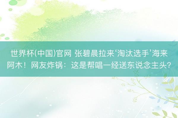 世界杯(中国)官网 张碧晨拉来‘淘汰选手’海来阿木！网友炸锅：这是帮唱一经送东说念主头？