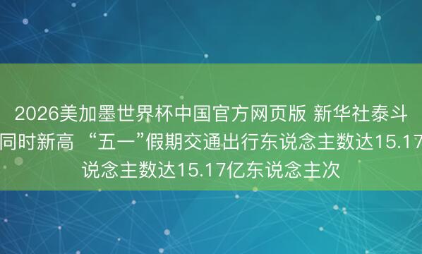 2026美加墨世界杯中国官方网页版 新华社泰斗快报丨创历史同时新高  “五一”假期交通出行东说念主数达15.17亿东说念主次