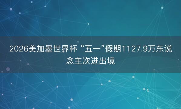 2026美加墨世界杯 “五一”假期1127.9万东说念主次进出境