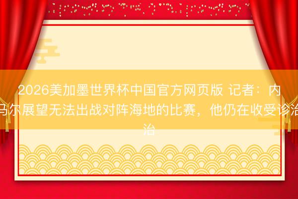 2026美加墨世界杯中国官方网页版 记者：内马尔展望无法出战对阵海地的比赛，他仍在收受诊治