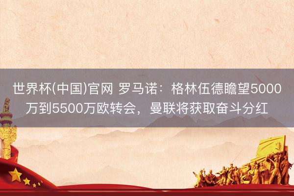 世界杯(中国)官网 罗马诺：格林伍德瞻望5000万到5500万欧转会，曼联将获取奋斗分红