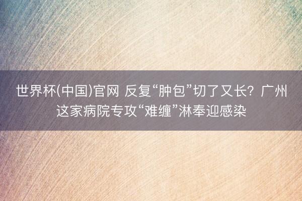 世界杯(中国)官网 反复“肿包”切了又长？广州这家病院专攻“难缠”淋奉迎感染
