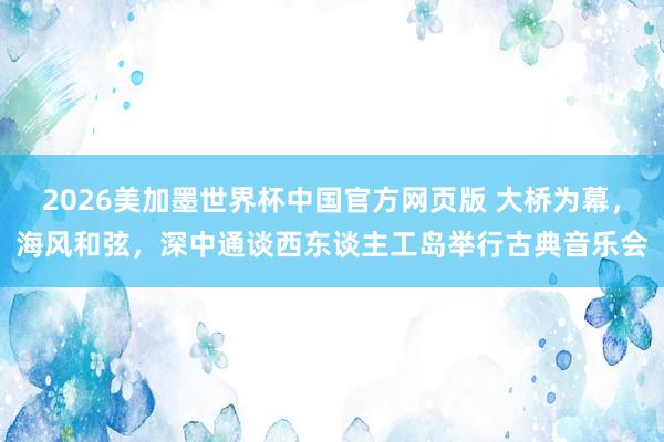 2026美加墨世界杯中国官方网页版 大桥为幕,海风和弦,深中通谈西东谈主工岛举行古典音乐会