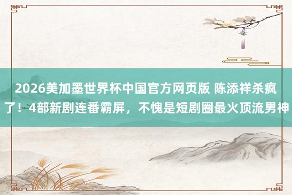 2026美加墨世界杯中国官方网页版 陈添祥杀疯了！4部新剧连番霸屏，不愧是短剧圈最火顶流男神