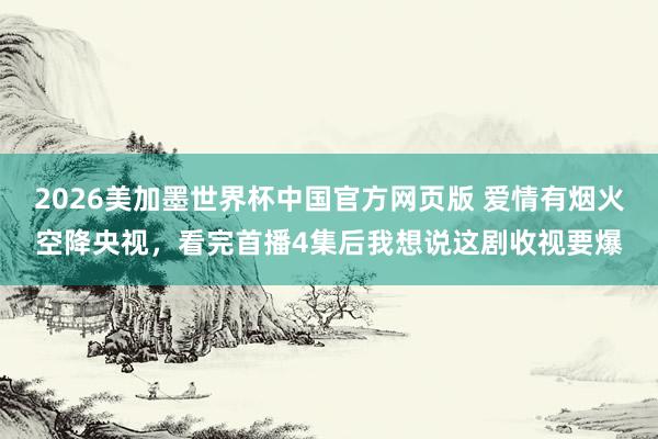 2026美加墨世界杯中国官方网页版 爱情有烟火空降央视,看完首播4集后我想说这剧收视要爆