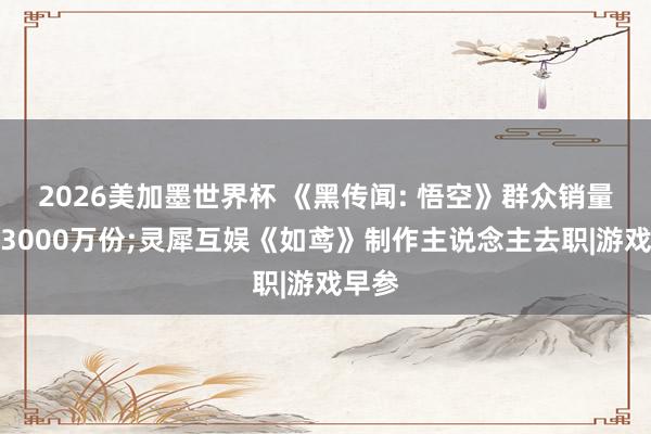 2026美加墨世界杯 《黑传闻: 悟空》群众销量突破3000万份;灵犀互娱《如鸢》制作主说念主去职|游戏早参