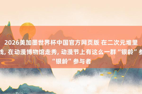 2026美加墨世界杯中国官方网页版 在二次元堆里织毛线， 在动漫博物馆走秀， 动漫节上有这么一群“银龄”参与者