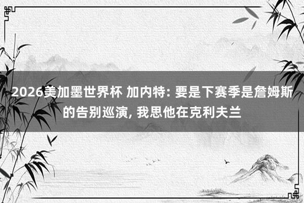 2026美加墨世界杯 加内特: 要是下赛季是詹姆斯的告别巡演， 我思他在克利夫兰