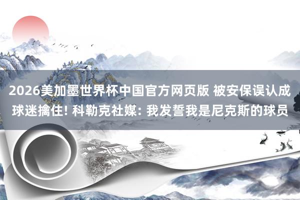 2026美加墨世界杯中国官方网页版 被安保误认成球迷擒住! 科勒克社媒: 我发誓我是尼克斯的球员