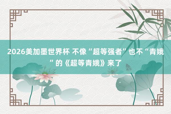2026美加墨世界杯 不像“超等强者”也不“青娥”的《超等青娥》来了