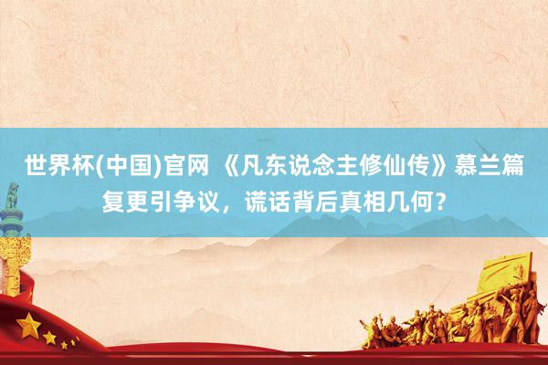 世界杯(中国)官网 《凡东说念主修仙传》慕兰篇复更引争议,谎话背后真相几何?